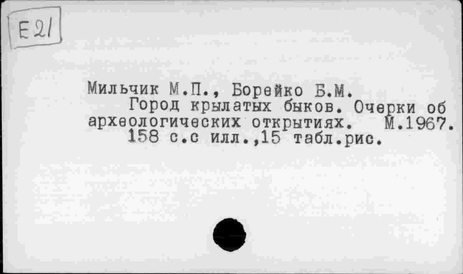 ﻿
Мильчик М.П., Борейко Б.М.
Город крылатых быков. Очерки об археологических открытиях. М.1967.
158 с.с илл.,15 табл.рис.